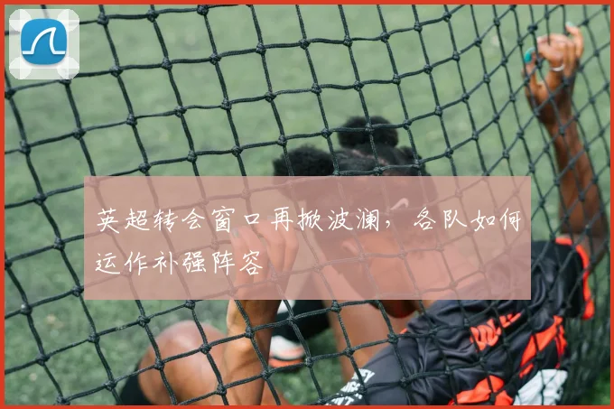 英超转会窗口再掀波澜，各队如何运作补强阵容