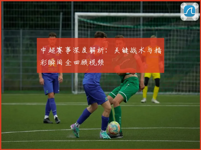 中超赛事深度解析：关键战术与精彩瞬间全回顾视频