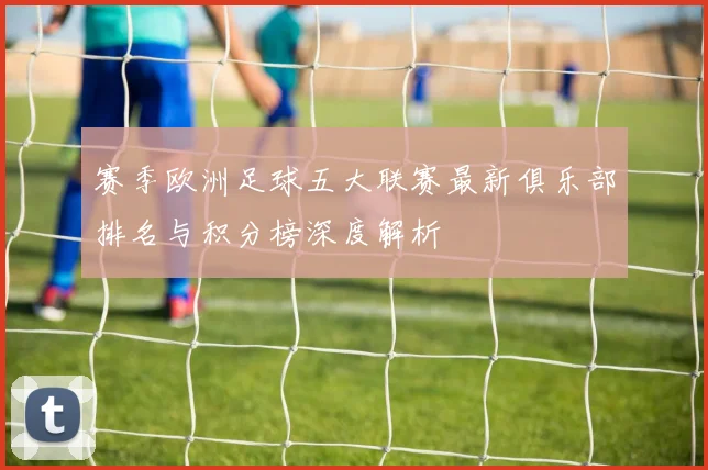 赛季欧洲足球五大联赛最新俱乐部排名与积分榜深度解析