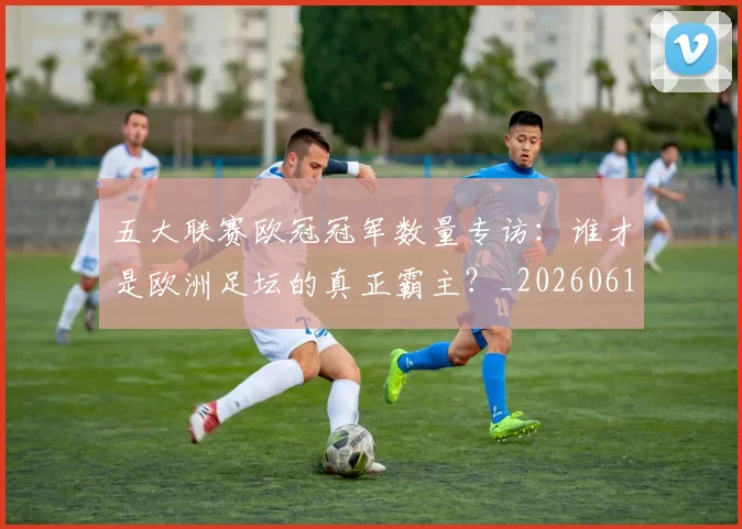 五大联赛欧冠冠军数量专访：谁才是欧洲足坛的真正霸主？_20260611141732