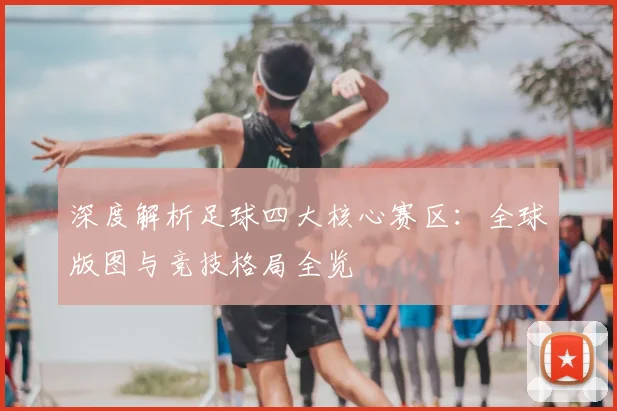 深度解析足球四大核心赛区：全球版图与竞技格局全览
