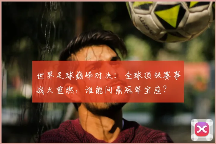 世界足球巅峰对决：全球顶级赛事战火重燃，谁能问鼎冠军宝座？