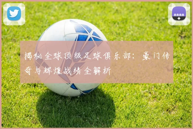揭秘全球顶级足球俱乐部：豪门传奇与辉煌战绩全解析